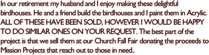 In our retirement my husband and I enjoy making these delightful 
birdhouses. He and a friend build the birdhouses and I paint them in Acrylic. ALL OF THESE HAVE BEEN SOLD, HOWEVER I WOULD BE HAPPY TO DO SIMILAR ONES ON YOUR REQUEST. The best part of the project is that we sell them at our Church Fall Fair donating the proceeds to Mission Projects that reach out to those in need.. 